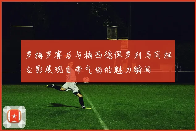 罗梅罗赛后与梅西德保罗利马同框合影展现自带气场的魅力瞬间