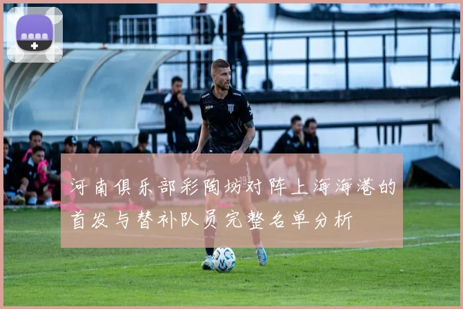 河南俱乐部彩陶坊对阵上海海港的首发与替补队员完整名单分析