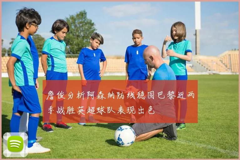詹俊分析阿森纳防线稳固巴黎近两季战胜英超球队表现出色