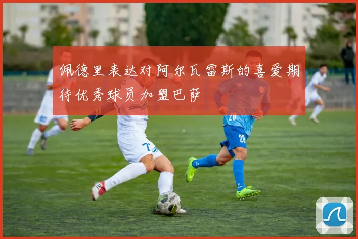 佩德里表达对阿尔瓦雷斯的喜爱期待优秀球员加盟巴萨