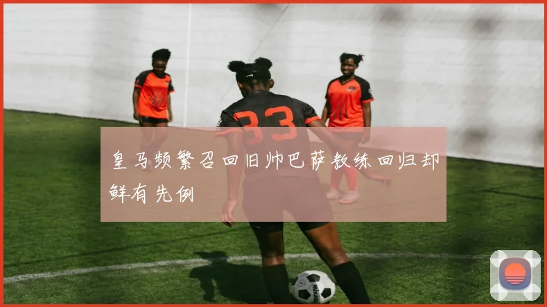 皇马频繁召回旧帅巴萨教练回归却鲜有先例