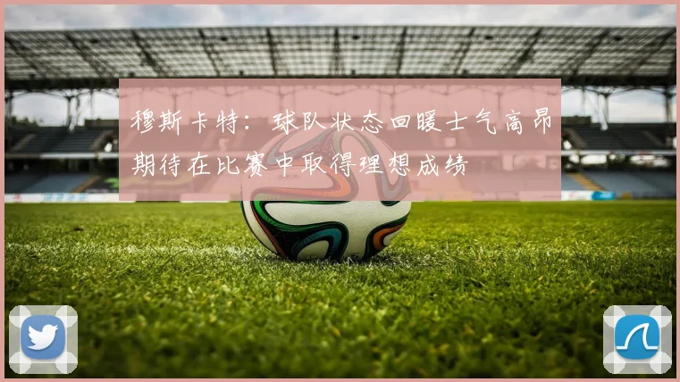 穆斯卡特：球队状态回暖士气高昂期待在比赛中取得理想成绩