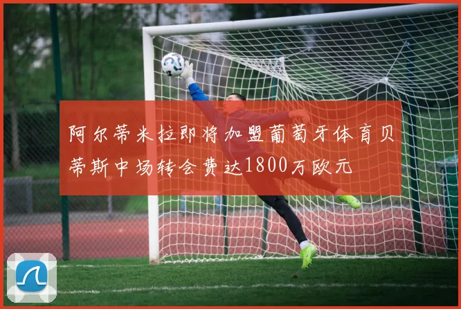 阿尔蒂米拉即将加盟葡萄牙体育贝蒂斯中场转会费达1800万欧元