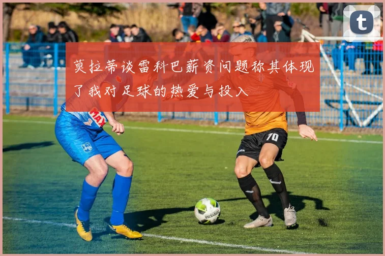 莫拉蒂谈雷科巴薪资问题称其体现了我对足球的热爱与投入