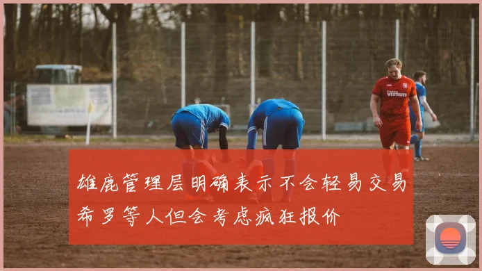 雄鹿管理层明确表示不会轻易交易希罗等人但会考虑疯狂报价