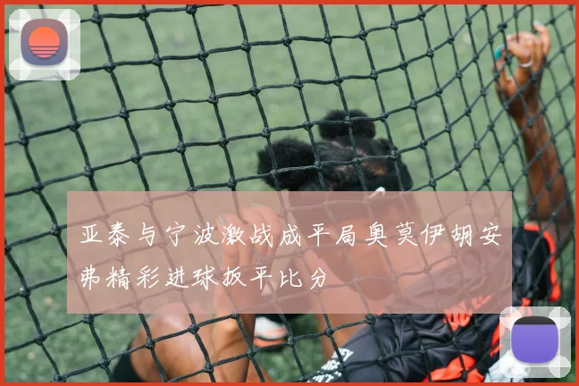 亚泰与宁波激战成平局奥莫伊胡安弗精彩进球扳平比分