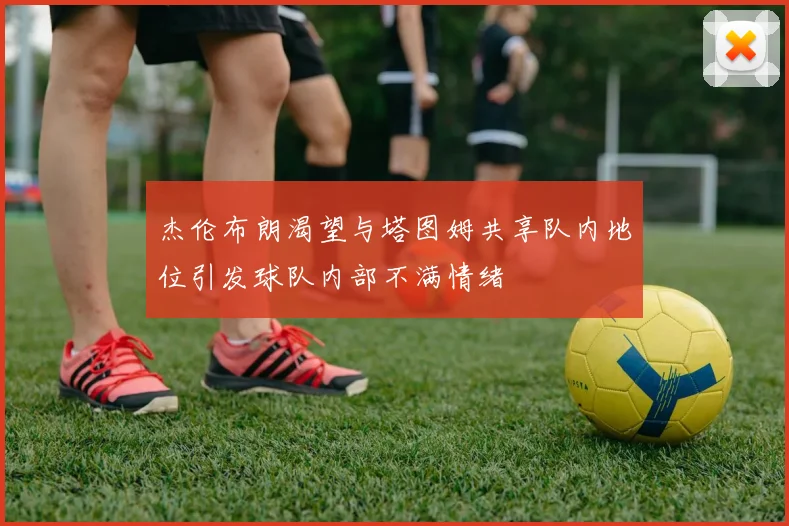 杰伦布朗渴望与塔图姆共享队内地位引发球队内部不满情绪