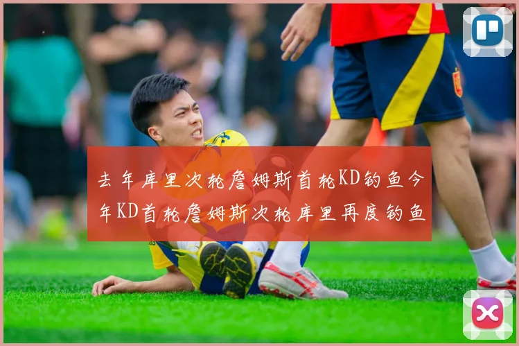 去年库里次轮詹姆斯首轮KD钓鱼今年KD首轮詹姆斯次轮库里再度钓鱼的奇妙对比