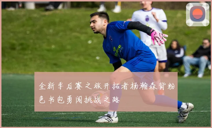 全新季后赛之旅开拓者杨瀚森背粉色书包勇闯挑战之路