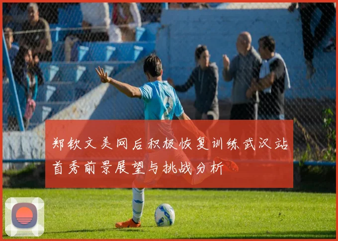 郑钦文美网后积极恢复训练武汉站首秀前景展望与挑战分析