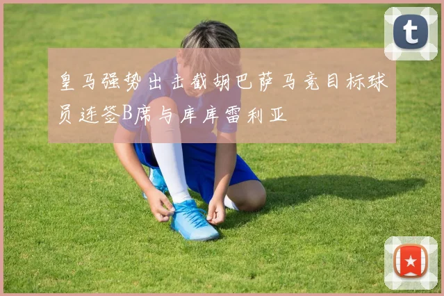 皇马强势出击截胡巴萨马竞目标球员连签B席与库库雷利亚