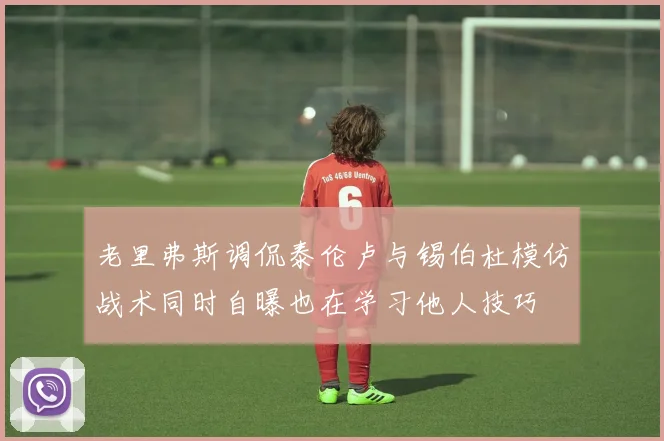 老里弗斯调侃泰伦卢与锡伯杜模仿战术同时自曝也在学习他人技巧