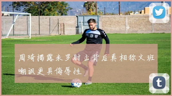 周琦揭露米罗肘击背后真相称文班嘲讽更具侮辱性