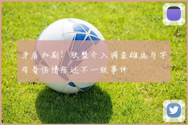 矛盾加剧！联盟介入调查雄鹿与字母哥伤情陈述不一致事件
