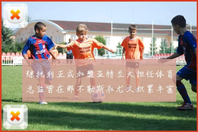 琼托利正式加盟亚特兰大担任体育总监曾在那不勒斯和尤文积累丰富经验