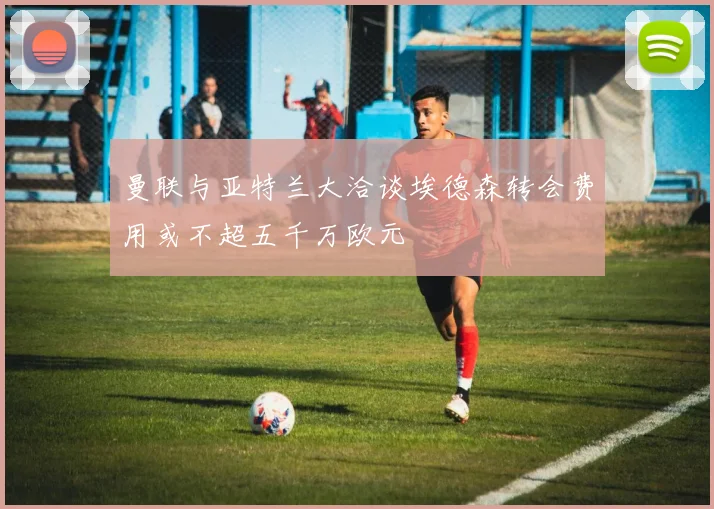 曼联与亚特兰大洽谈埃德森转会费用或不超五千万欧元
