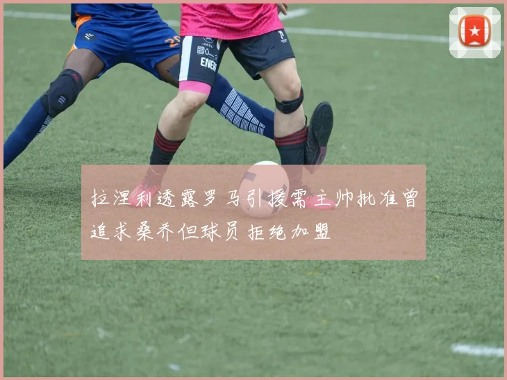 拉涅利透露罗马引援需主帅批准曾追求桑乔但球员拒绝加盟