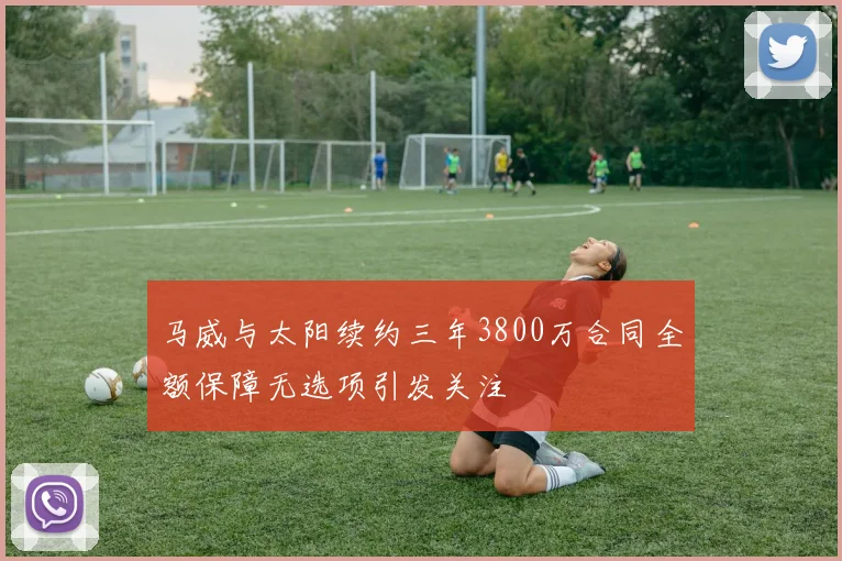 马威与太阳续约三年3800万合同全额保障无选项引发关注