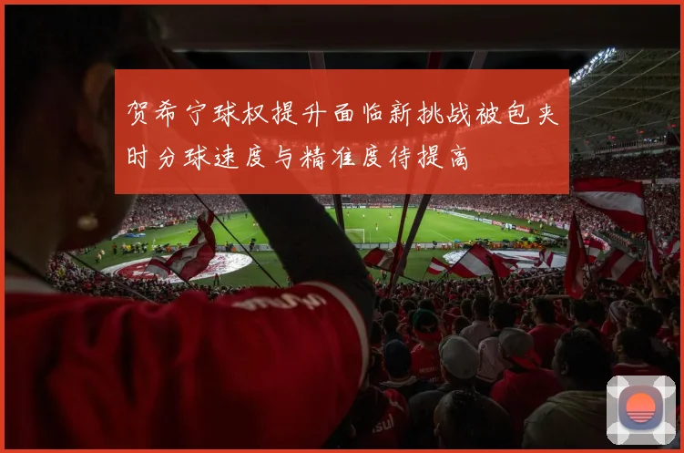 贺希宁球权提升面临新挑战被包夹时分球速度与精准度待提高