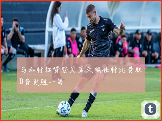 乌加特称赞登贝莱天赋独特比曼联B费更胜一筹