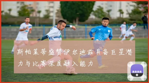 斯帕莱蒂盛赞伊尔迪兹具备巨星潜力与比赛深度融入能力