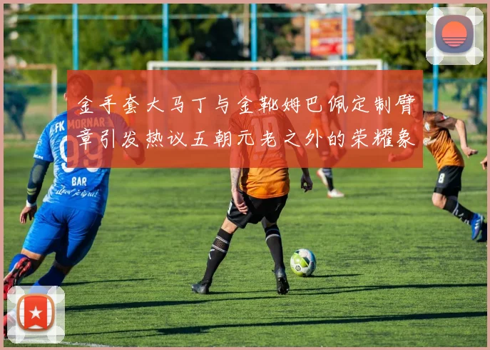 金手套大马丁与金靴姆巴佩定制臂章引发热议五朝元老之外的荣耀象征